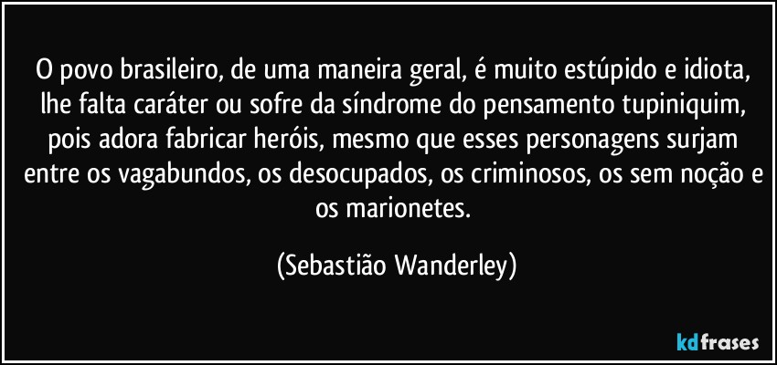 O povo brasileiro, de uma maneira geral, é muito estúpido e idiota, lhe falta caráter ou sofre da síndrome do pensamento tupiniquim, pois adora fabricar heróis, mesmo que esses personagens surjam entre os vagabundos, os desocupados, os criminosos, os sem noção e os marionetes. (Sebastião Wanderley)