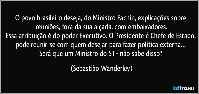 O povo brasileiro deseja, do Ministro Fachin, explicações sobre reuniões, fora da sua alçada, com embaixadores.
Essa atribuição é do poder Executivo. O Presidente é Chefe de Estado, pode reunir-se com quem desejar para fazer política externa… 
Será que um Ministro do STF não sabe disso? (Sebastião Wanderley)