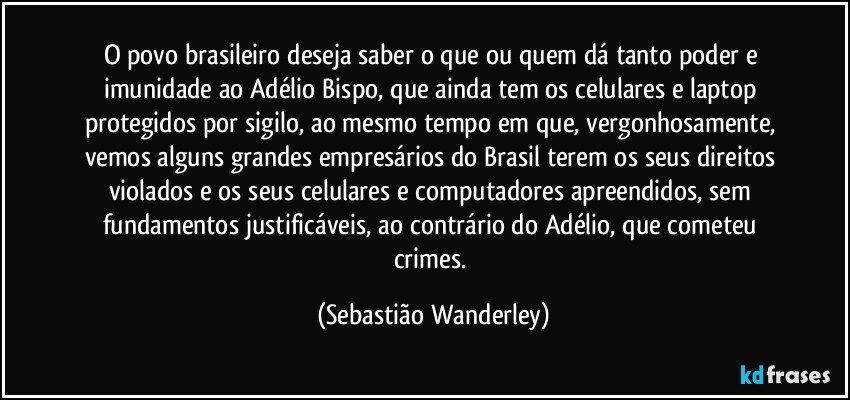 O povo brasileiro deseja saber o que ou quem dá tanto poder e imunidade ao Adélio Bispo, que ainda tem os celulares e laptop protegidos por sigilo, ao mesmo tempo em que, vergonhosamente, vemos alguns grandes empresários do Brasil terem os seus direitos violados e os seus celulares e computadores apreendidos, sem fundamentos justificáveis, ao contrário do Adélio, que cometeu crimes. (Sebastião Wanderley)