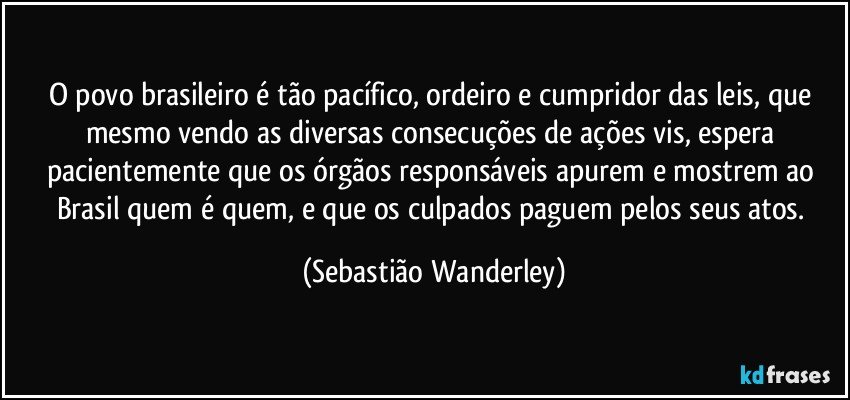 O povo brasileiro é tão pacífico, ordeiro e cumpridor das leis, que mesmo vendo as diversas consecuções de ações vis, espera pacientemente que os órgãos responsáveis apurem e mostrem ao Brasil quem é quem, e que os culpados paguem pelos seus atos. (Sebastião Wanderley)