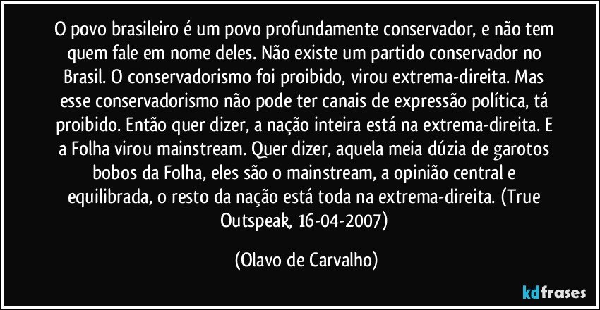 O povo brasileiro é um povo profundamente conservador, e não tem quem fale em nome deles. Não existe um partido conservador no Brasil. O conservadorismo foi proibido, virou extrema-direita. Mas esse conservadorismo não pode ter canais de expressão política, tá proibido. Então quer dizer, a nação inteira está na extrema-direita. E a Folha virou mainstream. Quer dizer, aquela meia dúzia de garotos bobos da Folha, eles são o mainstream, a opinião central e equilibrada, o resto da nação está toda na extrema-direita. (True Outspeak, 16-04-2007) (Olavo de Carvalho)