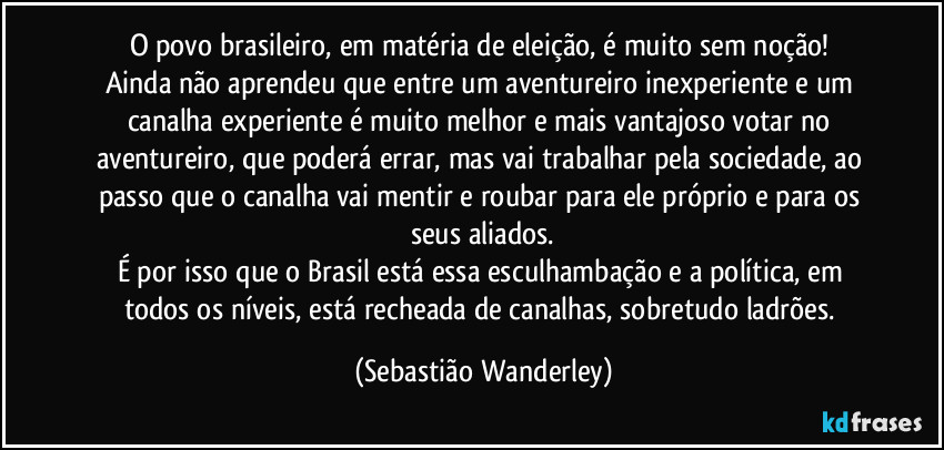 O povo brasileiro, em matéria de eleição, é muito sem noção! 
Ainda não aprendeu que entre um aventureiro inexperiente e um canalha experiente é muito melhor e mais vantajoso votar no aventureiro, que poderá errar, mas vai trabalhar pela sociedade, ao passo que o canalha vai mentir e roubar para ele próprio e para os seus aliados.
É por isso que o Brasil está essa esculhambação e a política, em todos os níveis, está recheada de canalhas, sobretudo ladrões. (Sebastião Wanderley)