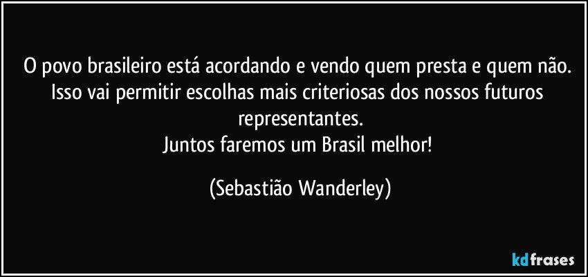 O povo brasileiro está acordando e vendo quem presta e quem não. Isso vai permitir escolhas mais criteriosas dos nossos futuros representantes.
Juntos faremos um Brasil melhor! (Sebastião Wanderley)