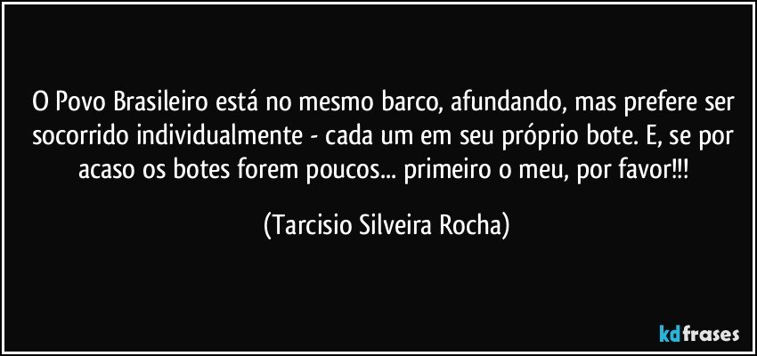 O Povo Brasileiro está no mesmo barco, afundando, mas prefere ser socorrido individualmente - cada um em seu próprio bote. E, se por acaso os botes forem poucos... primeiro o meu, por favor!!! (Tarcisio Silveira Rocha)