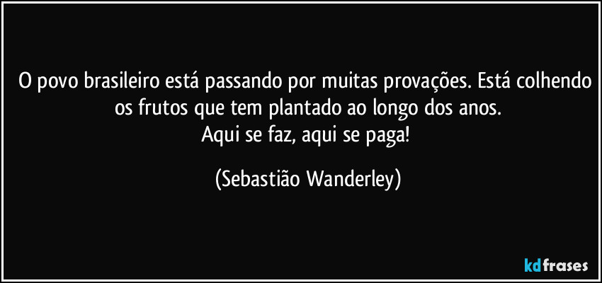 O povo brasileiro está passando por muitas provações. Está colhendo os frutos que tem plantado ao longo dos anos.
Aqui se faz, aqui se paga! (Sebastião Wanderley)
