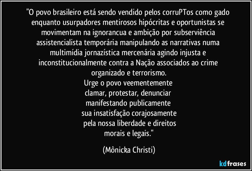 "O povo brasileiro está sendo vendido pelos corruPTos como gado enquanto usurpadores mentirosos hipócritas e oportunistas se movimentam na ignorancua e ambição por subserviência assistencialista temporária  manipulando as narrativas numa multimídia jornazística mercenária agindo injusta e inconstitucionalmente contra a Nação associados ao crime 
organizado e terrorismo.
Urge o povo veementemente 
clamar, protestar, denunciar 
manifestando publicamente 
sua insatisfação corajosamente
 pela nossa liberdade e direitos
 morais e legais." (Mônicka Christi)