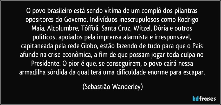 O povo brasileiro está sendo vítima de um complô dos pilantras opositores do Governo. Indivíduos inescrupulosos como Rodrigo Maia, Alcolumbre, Tóffoli, Santa Cruz, Witzel, Dória e outros políticos, apoiados pela imprensa alarmista e irresponsável, capitaneada pela rede Globo, estão fazendo de tudo para que o País afunde na crise econômica, a fim de que possam jogar toda culpa no Presidente. O pior é que, se conseguirem, o povo cairá nessa armadilha sórdida da qual terá uma dificuldade enorme para escapar. (Sebastião Wanderley)