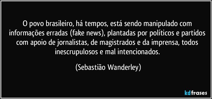 O povo brasileiro, há tempos, está sendo manipulado com informações erradas (fake news), plantadas por políticos e partidos com apoio de jornalistas, de magistrados e da imprensa, todos inescrupulosos e mal intencionados. (Sebastião Wanderley)