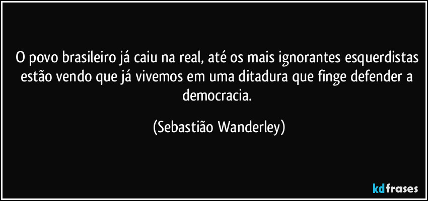 O povo brasileiro já caiu na real, até os mais ignorantes esquerdistas estão vendo que já vivemos em uma ditadura que finge defender a democracia. (Sebastião Wanderley)