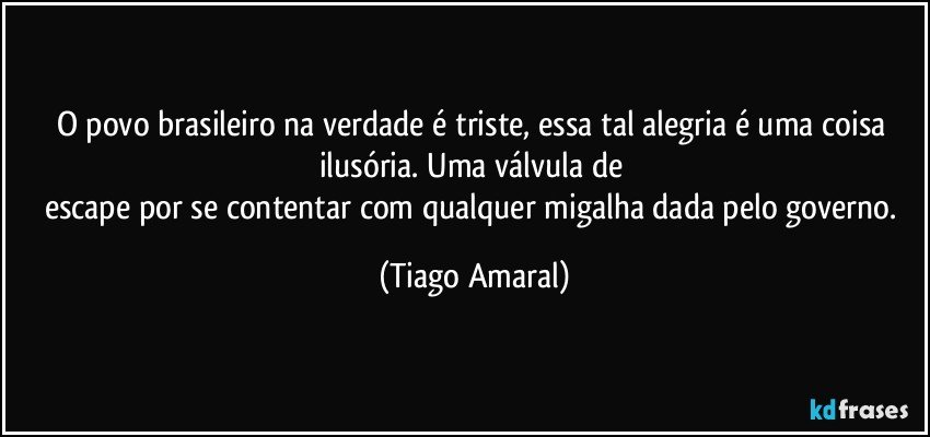 O povo brasileiro na verdade é triste, essa tal alegria é uma coisa ilusória. Uma válvula de 
escape por se contentar com qualquer migalha dada pelo governo. (Tiago Amaral)