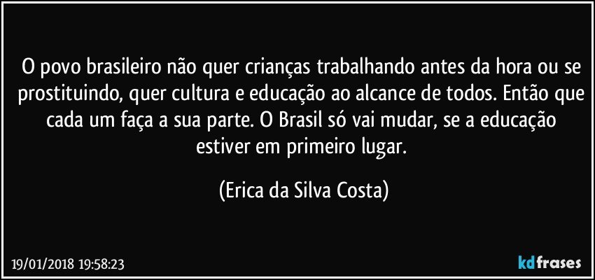 O povo brasileiro não quer crianças trabalhando antes da hora ou se prostituindo, quer cultura e educação ao alcance de todos. Então que cada um faça a sua parte. O Brasil só vai mudar, se a educação estiver em primeiro lugar. (Erica da Silva Costa)