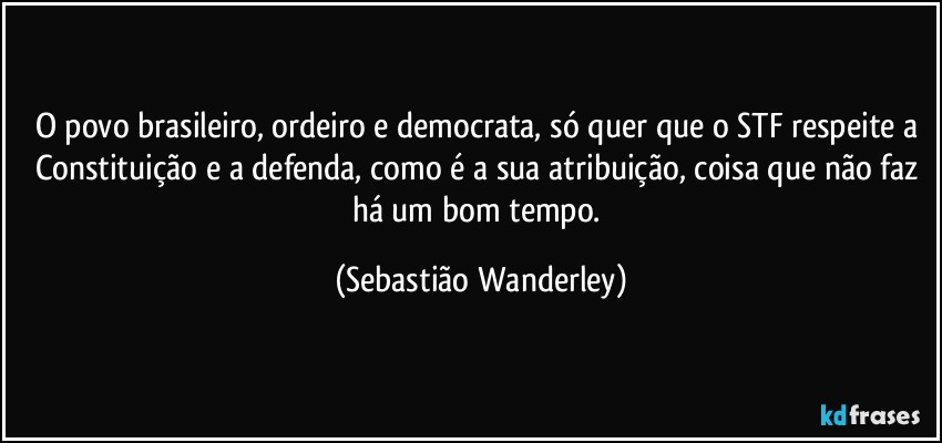 O povo brasileiro, ordeiro e democrata, só quer que o STF respeite a Constituição e a defenda, como é a sua atribuição, coisa que não faz há um bom tempo. (Sebastião Wanderley)