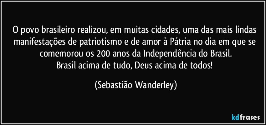 O povo brasileiro realizou, em muitas cidades, uma das mais lindas manifestações de patriotismo e de amor à Pátria no dia em que se comemorou os 200 anos da Independência do Brasil.
Brasil acima de tudo, Deus acima de todos! (Sebastião Wanderley)