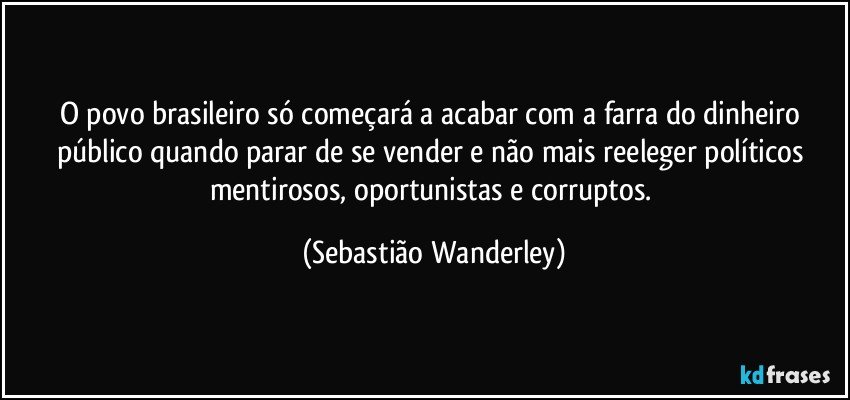 O povo brasileiro só começará a acabar com a farra do dinheiro público quando parar de se vender e não mais reeleger políticos mentirosos, oportunistas e corruptos. (Sebastião Wanderley)