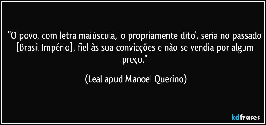 "O povo, com letra maiúscula, 'o propriamente dito', seria no passado [Brasil Império], fiel às sua convicções e não se vendia por algum preço." (Leal apud Manoel Querino)