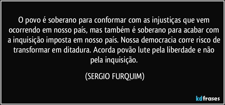 O povo é soberano para conformar com as injustiças que vem ocorrendo em nosso país, mas também é soberano para acabar com a inquisição imposta em nosso país. Nossa democracia corre risco de transformar em ditadura. Acorda povão lute pela liberdade e não pela inquisição. (SERGIO FURQUIM)