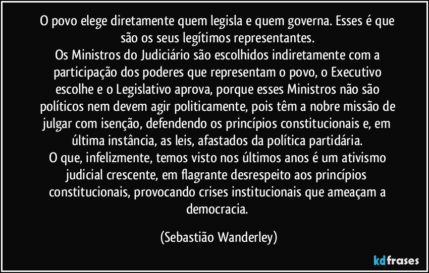 O povo elege diretamente quem legisla e quem governa. Esses é que são os seus legítimos representantes. 
Os Ministros do Judiciário são escolhidos indiretamente com a participação dos poderes que representam o povo, o Executivo escolhe e o Legislativo aprova, porque esses Ministros não são políticos nem devem agir politicamente, pois têm a nobre missão de julgar com isenção, defendendo os princípios constitucionais e, em última instância, as leis, afastados da política partidária. 
O que, infelizmente, temos visto nos últimos anos é um ativismo judicial crescente, em flagrante desrespeito aos princípios constitucionais, provocando crises institucionais que ameaçam a democracia. (Sebastião Wanderley)