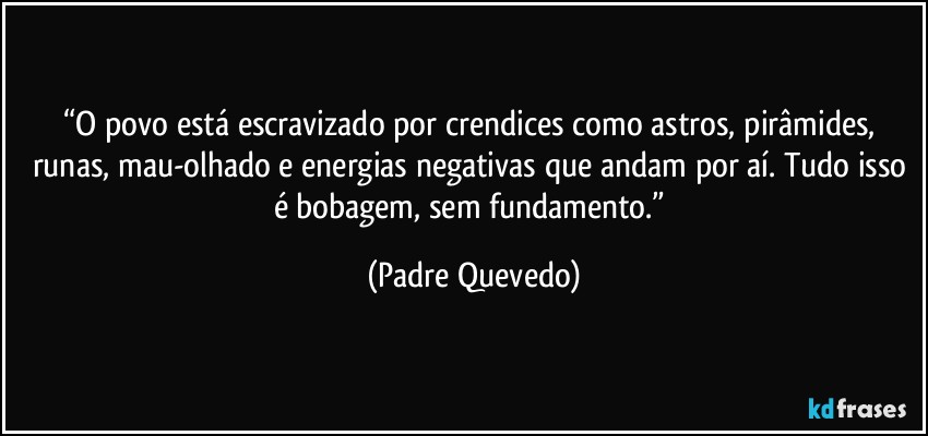 “O povo está escravizado por crendices como astros, pirâmides, runas, mau-olhado e energias negativas que andam por aí. Tudo isso é bobagem, sem fundamento.” (Padre Quevedo)
