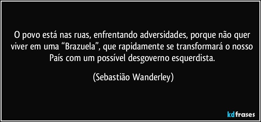 O povo está nas ruas, enfrentando adversidades, porque não quer viver em uma “Brazuela”, que rapidamente se transformará o nosso País com um possível desgoverno esquerdista. (Sebastião Wanderley)