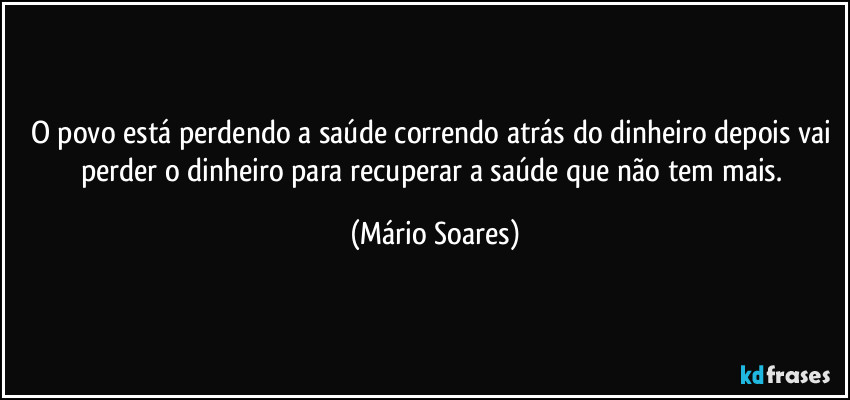 O povo está perdendo a saúde correndo atrás do dinheiro depois vai perder o dinheiro para recuperar a saúde que não tem mais. (Mário Soares)