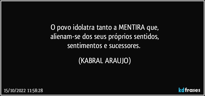 O povo idolatra tanto a MENTIRA que,
alienam-se dos seus próprios sentidos,
sentimentos e sucessores. (KABRAL ARAUJO)