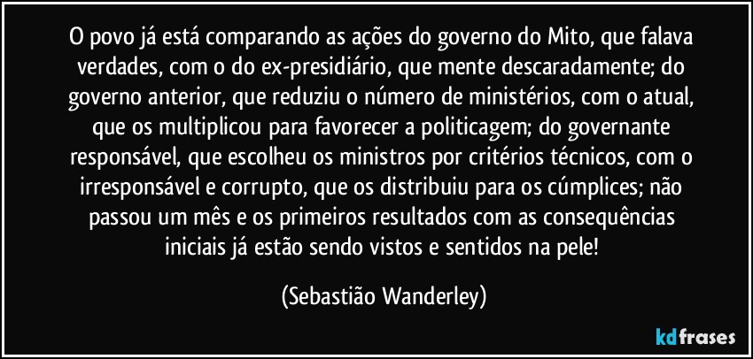 O povo já está comparando as ações do governo do Mito, que falava verdades, com o do ex-presidiário, que mente descaradamente; do governo anterior, que reduziu o número de ministérios, com o atual, que os multiplicou para favorecer a politicagem; do governante responsável, que escolheu os ministros por critérios técnicos, com o irresponsável e corrupto, que os distribuiu para os cúmplices; não passou um mês e os primeiros resultados com as consequências iniciais já estão sendo vistos e sentidos na pele! (Sebastião Wanderley)