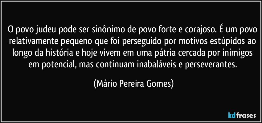 O povo judeu pode ser sinônimo de povo forte e corajoso. É um povo relativamente pequeno que foi perseguido por motivos estúpidos ao longo da história e hoje vivem em uma pátria cercada por inimigos em potencial, mas continuam inabaláveis e perseverantes. (Mário Pereira Gomes)