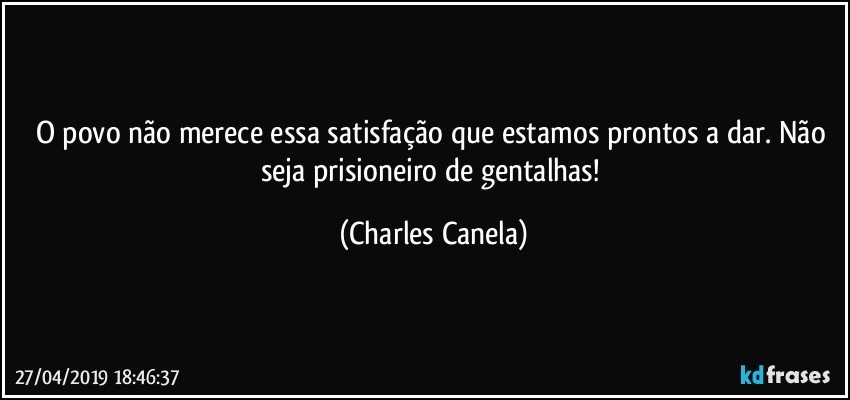 O povo não merece essa satisfação que estamos prontos a dar. Não seja prisioneiro de gentalhas! (Charles Canela)