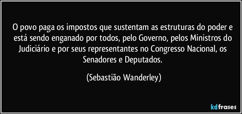 O povo paga os impostos que sustentam as estruturas do poder e  está sendo enganado por todos, pelo Governo, pelos Ministros do Judiciário e por seus representantes no Congresso Nacional, os Senadores e Deputados. (Sebastião Wanderley)