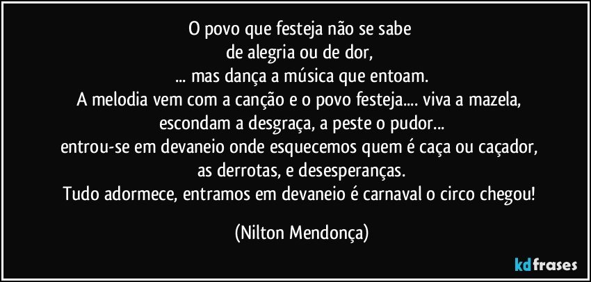 O povo que festeja não se sabe 
de alegria ou de dor, 
... mas dança a música que entoam.
A melodia vem com a canção e o povo festeja... viva a mazela, escondam a desgraça, a peste o pudor...
entrou-se em devaneio onde esquecemos quem é caça ou caçador, 
as derrotas, e desesperanças.
Tudo adormece, entramos em devaneio é carnaval o circo chegou! (Nilton Mendonça)