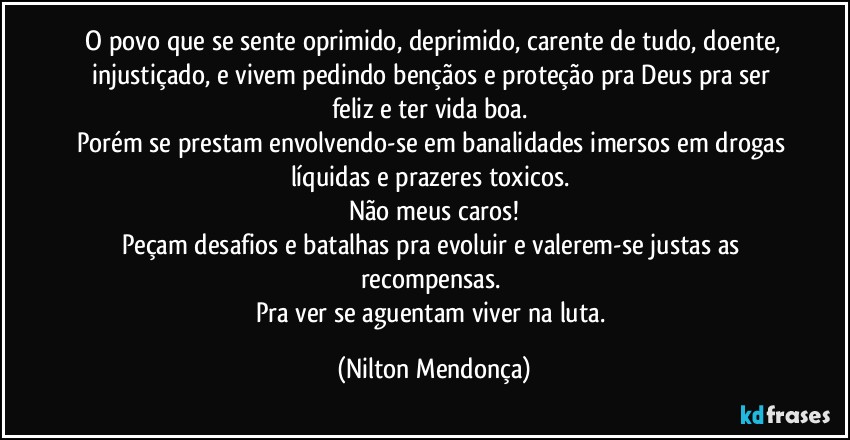 ⁠O povo que se sente oprimido, deprimido, carente de tudo, doente, injustiçado, e vivem pedindo bençãos e proteção pra Deus pra ser feliz e ter vida boa. 
Porém se prestam envolvendo-se em banalidades imersos em drogas líquidas e prazeres toxicos. 
Não meus caros!
Peçam desafios e batalhas pra evoluir e valerem-se justas as recompensas. 
Pra ver se aguentam viver na luta. (Nilton Mendonça)