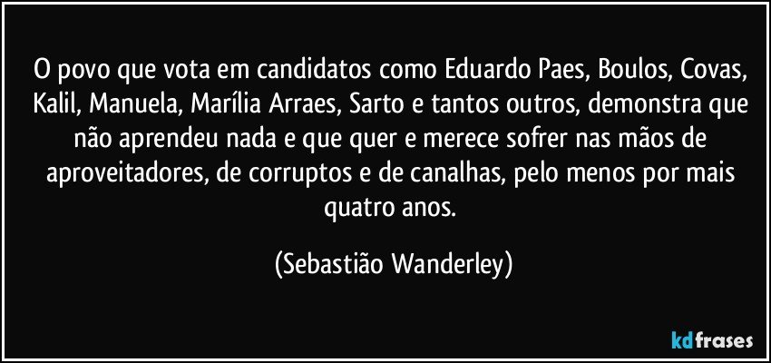 O povo que vota em candidatos como Eduardo Paes, Boulos, Covas, Kalil, Manuela, Marília Arraes, Sarto e tantos outros, demonstra que não aprendeu nada e que quer e merece sofrer nas mãos de aproveitadores, de corruptos e de canalhas, pelo menos por mais quatro anos. (Sebastião Wanderley)