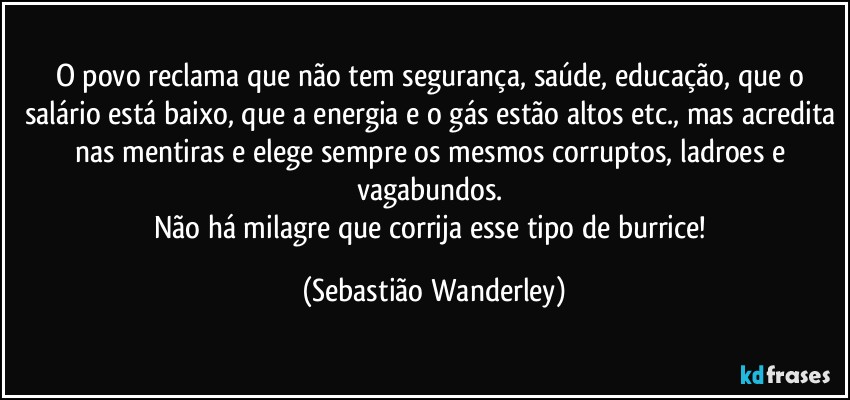 O povo reclama que não tem segurança, saúde, educação, que o salário está baixo, que a energia e o gás estão altos etc., mas acredita nas mentiras e elege sempre os mesmos corruptos, ladroes e vagabundos. 
Não há milagre que corrija esse tipo de burrice! (Sebastião Wanderley)