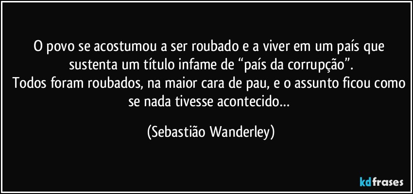 O povo se acostumou a ser roubado e a viver em um país que sustenta um título infame de “país da corrupção”.
Todos foram roubados, na maior cara de pau, e o assunto ficou como se nada tivesse acontecido… (Sebastião Wanderley)