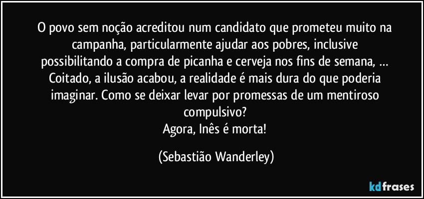 O povo sem noção acreditou num candidato que prometeu muito na campanha, particularmente ajudar aos pobres, inclusive possibilitando a compra de picanha e cerveja nos fins de semana, … 
Coitado, a ilusão acabou, a realidade é mais dura do que poderia imaginar. Como se deixar levar por promessas de um mentiroso compulsivo? 
Agora, Inês é morta! (Sebastião Wanderley)