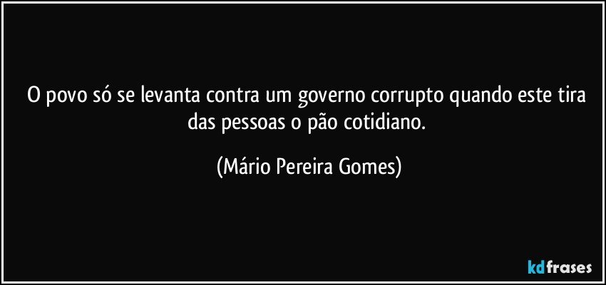 O povo só se levanta contra um governo corrupto quando este tira das pessoas o pão cotidiano. (Mário Pereira Gomes)