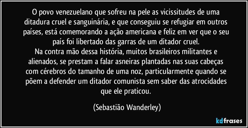 O povo venezuelano que sofreu na pele as vicissitudes de uma ditadura cruel e sanguinária, e que conseguiu se refugiar em outros países, está comemorando a ação americana e feliz em ver que o seu país foi libertado das garras de um ditador cruel. 
Na contra mão dessa história, muitos brasileiros militantes e alienados, se prestam a falar asneiras plantadas nas suas cabeças com cérebros do tamanho de uma noz, particularmente quando se põem a defender um ditador comunista sem saber das atrocidades que ele praticou. (Sebastião Wanderley)