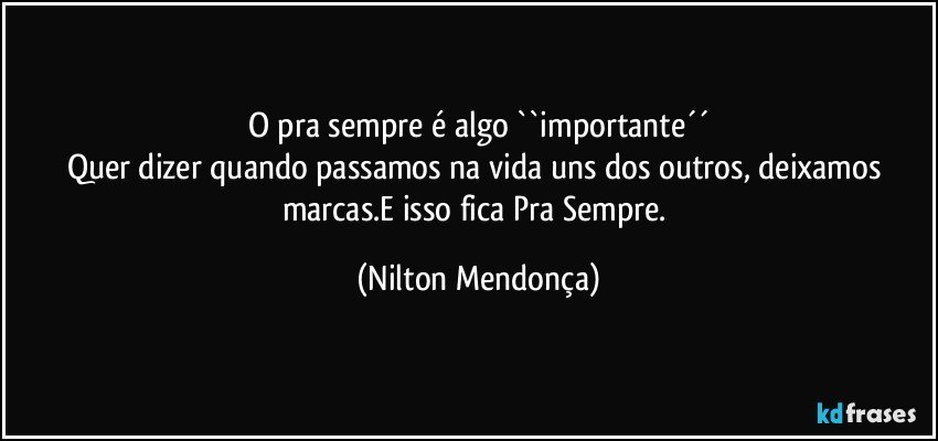 O pra sempre é algo ``importante´´
Quer dizer quando passamos na vida uns dos outros, deixamos marcas.E isso fica Pra Sempre. (Nilton Mendonça)