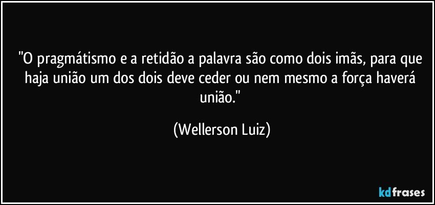 "O pragmátismo e a retidão a palavra são como dois imãs, para que haja união um dos dois deve ceder ou nem mesmo a força haverá união." (Wellerson Luiz)