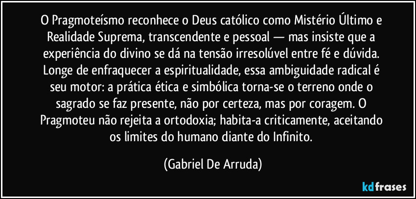 O Pragmoteísmo reconhece o Deus católico como Mistério Último e Realidade Suprema, transcendente e pessoal — mas insiste que a experiência do divino se dá na tensão irresolúvel entre fé e dúvida. Longe de enfraquecer a espiritualidade, essa ambiguidade radical é seu motor: a prática ética e simbólica torna-se o terreno onde o sagrado se faz presente, não por certeza, mas por coragem. O Pragmoteu não rejeita a ortodoxia; habita-a criticamente, aceitando os limites do humano diante do Infinito. (Gabriel De Arruda)