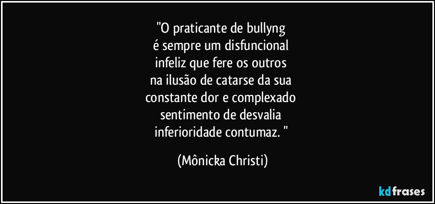 "O praticante de bullyng 
é sempre um disfuncional 
infeliz que fere os outros 
na ilusão de catarse da sua 
constante dor e complexado 
sentimento de desvalia 
inferioridade contumaz. " (Mônicka Christi)