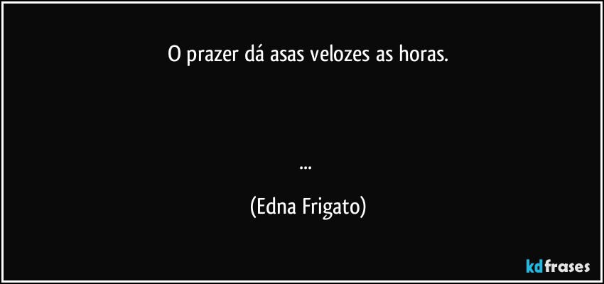 O prazer dá asas velozes as horas.



... (Edna Frigato)