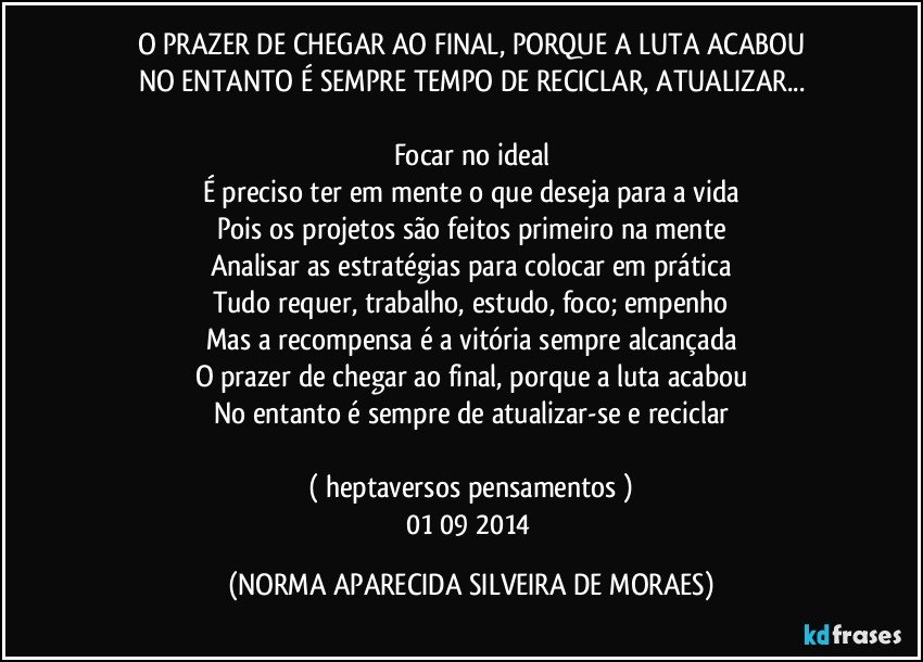 O PRAZER DE CHEGAR AO FINAL, PORQUE A LUTA ACABOU
NO ENTANTO É SEMPRE TEMPO DE RECICLAR, ATUALIZAR...

Focar no ideal
É preciso ter em mente o que deseja para a vida
Pois os projetos são feitos primeiro na mente
Analisar as estratégias para colocar em prática
Tudo requer, trabalho, estudo, foco; empenho
Mas a recompensa é a vitória sempre alcançada
O prazer de chegar ao final, porque a luta acabou
No entanto é sempre de atualizar-se e reciclar

( heptaversos pensamentos )
01/09/2014 (NORMA APARECIDA SILVEIRA DE MORAES)