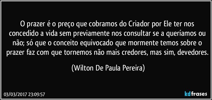 O prazer é o preço que cobramos do Criador por Ele ter nos concedido a vida sem previamente nos consultar se a queríamos ou não; só que o conceito equivocado que mormente temos sobre o prazer faz com que tornemos não mais credores, mas sim, devedores. (Wilton De Paula Pereira)