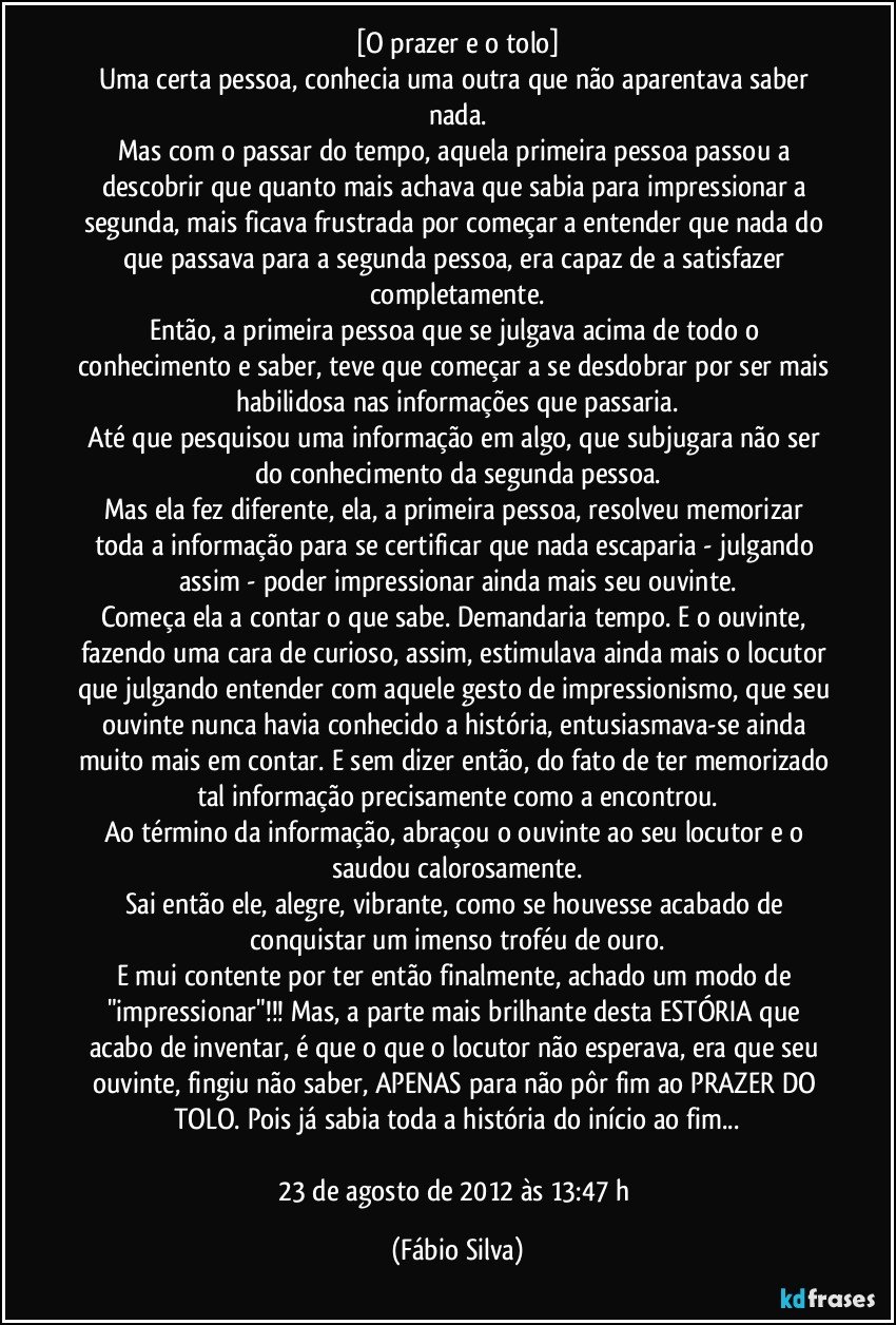 [O prazer e o tolo]
Uma certa pessoa, conhecia uma outra que não aparentava saber nada.
Mas com o passar do tempo, aquela primeira pessoa passou a descobrir que quanto mais achava que sabia para impressionar a segunda, mais ficava frustrada por começar a entender que nada do que passava para a segunda pessoa, era capaz de a satisfazer completamente.
Então, a primeira pessoa que se julgava acima de todo o conhecimento e saber, teve que começar a se desdobrar por ser mais habilidosa nas informações que passaria.
Até que pesquisou uma informação em algo, que subjugara não ser do conhecimento da segunda pessoa.
Mas ela fez diferente, ela, a primeira pessoa, resolveu memorizar toda a informação para se certificar que nada escaparia - julgando assim - poder impressionar ainda mais seu ouvinte.
Começa ela a contar o que sabe. Demandaria tempo. E o ouvinte, fazendo uma cara de curioso, assim, estimulava ainda mais o locutor que julgando entender com aquele gesto de impressionismo, que seu ouvinte nunca havia conhecido a história, entusiasmava-se ainda muito mais em contar. E sem dizer então, do fato de ter memorizado tal informação precisamente como a encontrou.
Ao término da informação, abraçou o ouvinte ao seu locutor e o saudou calorosamente.
Sai então ele, alegre, vibrante, como se houvesse acabado de conquistar um imenso troféu de ouro.
E mui contente por ter então finalmente, achado um modo de "impressionar"!!! Mas, a parte mais brilhante desta ESTÓRIA que acabo de inventar, é que o que o locutor não esperava, era que seu ouvinte, fingiu não saber, APENAS para não pôr fim ao PRAZER DO TOLO. Pois já sabia toda a história do início ao fim...

23 de agosto de 2012 às 13:47 h (Fábio Silva)