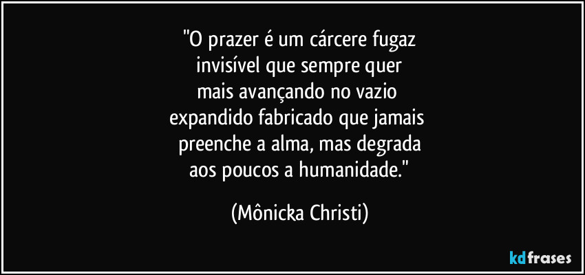 "O prazer é um cárcere fugaz
 invisível que sempre quer 
mais avançando no vazio 
expandido fabricado que jamais 
preenche a alma, mas degrada
 aos poucos a humanidade." (Mônicka Christi)