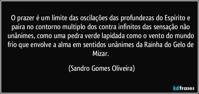 O prazer é um limite das oscilações das profundezas do Espírito e paira no contorno multiplo dos contra infinitos das sensação não unânimes, como uma pedra verde lapidada como o vento do mundo frio que envolve a alma em sentidos unânimes da Rainha do Gelo de Mizar. (Sandro Gomes Oliveira)