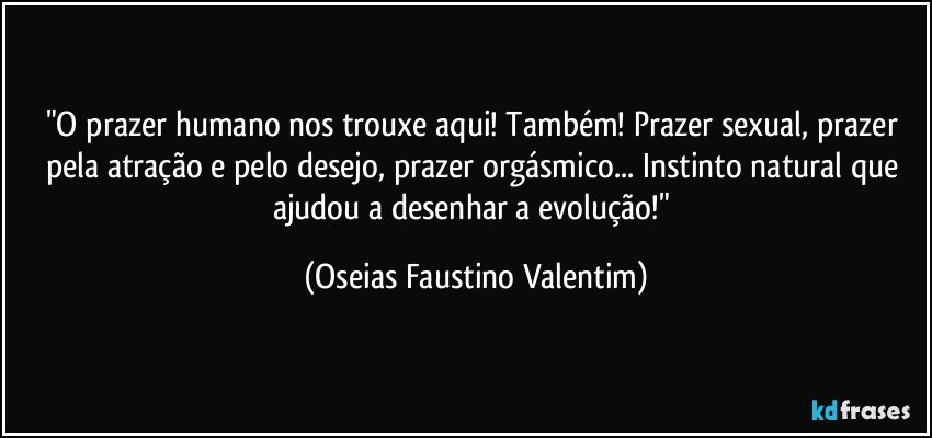 "O prazer humano nos trouxe aqui! Também! Prazer sexual, prazer pela atração e pelo desejo, prazer orgásmico... Instinto natural que ajudou a desenhar a evolução!" (Oseias Faustino Valentim)