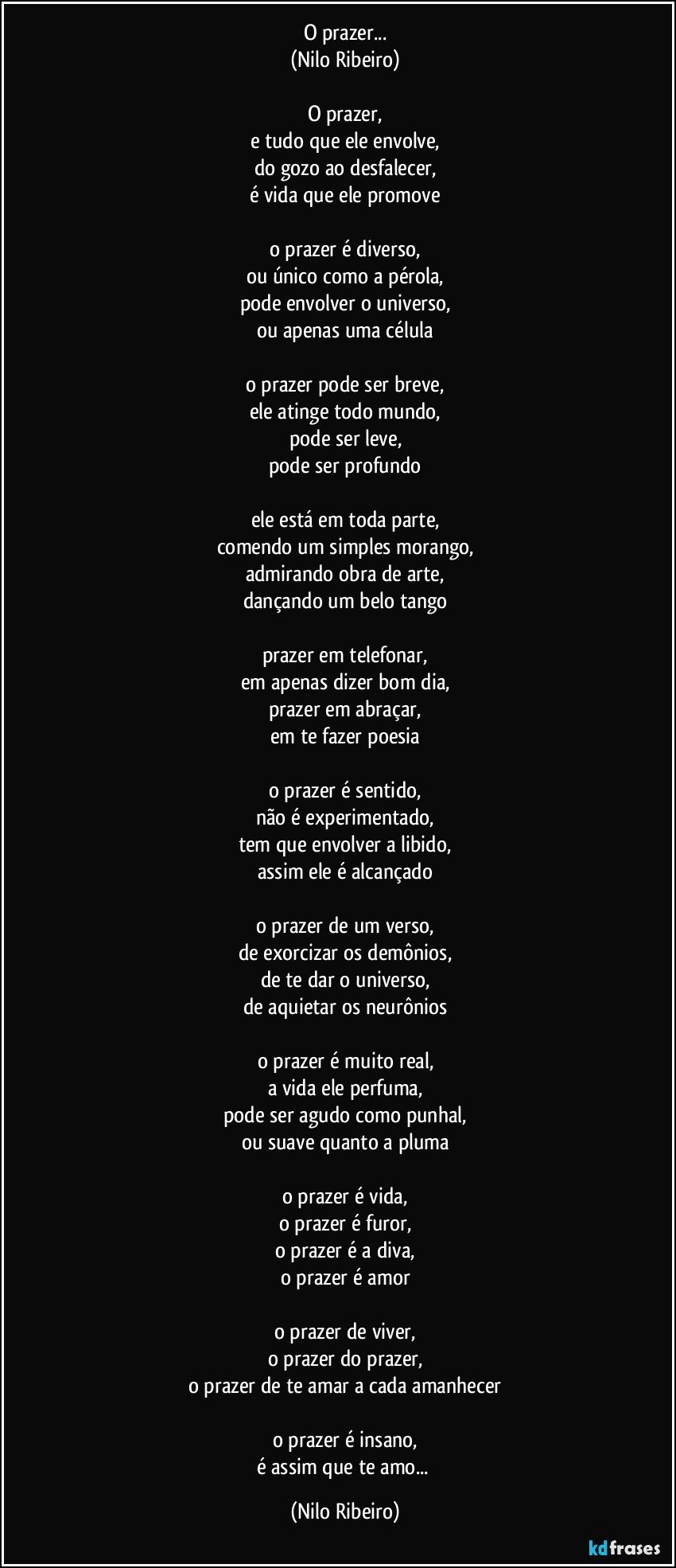 O prazer...
(Nilo Ribeiro)

O prazer,
e tudo que ele envolve,
do gozo ao desfalecer,
é vida que ele promove

o prazer é diverso,
ou único como a pérola,
pode envolver o universo,
ou apenas uma célula

o prazer pode ser breve,
ele atinge todo mundo,
pode ser leve,
pode ser profundo

ele está em toda parte,
comendo um simples morango,
admirando obra de arte,
dançando um belo tango

prazer em telefonar,
em apenas dizer bom dia,
prazer em abraçar,
em te fazer poesia

o prazer é sentido,
não é experimentado,
tem que envolver a libido,
assim ele é alcançado

o prazer de um verso,
de exorcizar os demônios,
de te dar o universo,
de aquietar os neurônios

o prazer é muito real,
a vida ele perfuma,
pode ser agudo como punhal,
ou suave quanto a pluma

o prazer é vida,
o prazer é furor,
o prazer é a diva,
o prazer é amor

o prazer de viver,
o prazer do prazer,
o prazer de te amar a cada amanhecer

o prazer é insano,
é assim que te amo... (Nilo Ribeiro)