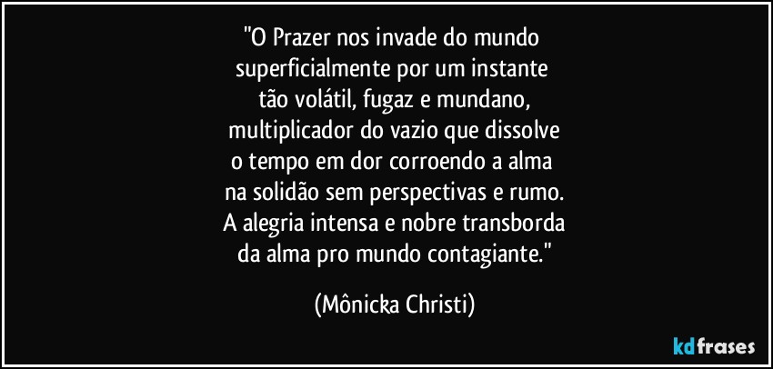 "O Prazer nos invade do mundo 
superficialmente por um instante 
tão volátil, fugaz e mundano,
 multiplicador do vazio que dissolve 
o tempo em dor corroendo a alma 
na solidão sem perspectivas e rumo.
A alegria intensa e nobre transborda
 da alma pro mundo contagiante." (Mônicka Christi)